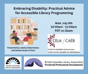 On a blue background text says 'Embracing Disability: Practical Advice for Accessible Library Programming. Wed. July 9th, 10:00am-11:00am PDT on Zoom. Presented by Jessica Desormeaux and Denise Scott of CELA.' There are three logos for the British Columbia Library Association, Professional Development Program, and Centre for Equitable Library Access.