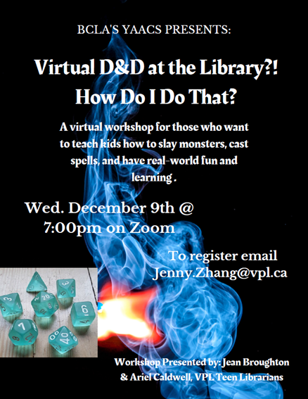 Text: BCLA'S YAACS PRESENTS: Virtual D&D at the Library?! How Do I Do That? A virtual workshop for those who want to teach kids how to slay monsters, cast spells, and have real-world fun and learning. Wed. December 9th @ 7:00pm on Zoom To register email Jenny.Zhang@vpl.ca Workshop Presented by: Jean Broughton & Ariel Caldwell, VPL Teen Librarians
